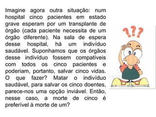 Imagine agora outra situação: num hospital cinco pacientes em estado grave esperam por um transplante de órgão (cada paciente necessita de um órgão diferente). Na sala de espera desse hospital, há um indivíduo saudável. Suponhamos que os órgãos desse indivíduo fossem compatíveis com todos os cinco pacientes e poderiam, portanto, salvar cinco vidas. O que fazer? Matar o indivíduo saudável, para salvar os cinco doentes, parece-nos uma opção inviável. Então, nesse caso, a morte de cinco é preferível à morte de um? 