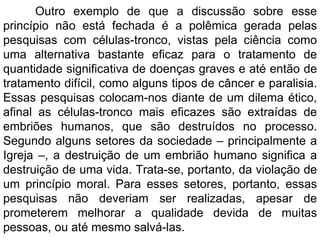 Outro exemplo de que a discussão sobre esse princípio não está fechada é a polêmica gerada pelas pesquisas com células-tronco, vistas pela ciência como uma alternativa bastante eficaz para o tratamento de quantidade significativa de doenças graves e até então de tratamento difícil, como alguns tipos de câncer e paralisia. Essas pesquisas colocam-nos diante de um dilema ético, afinal as células-tronco mais eficazes são extraídas de embriões humanos, que são destruídos no processo. Segundo alguns setores da sociedade – principalmente a Igreja –, a destruição de um embrião humano significa a destruição de uma vida. Trata-se, portanto, da violação de um princípio moral. Para esses setores, portanto, essas pesquisas não deveriam ser realizadas, apesar de prometerem melhorar a qualidade devida de muitas pessoas, ou até mesmo salvá-las. 