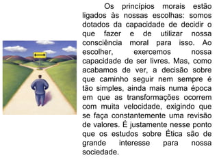 Os princípios morais estão ligados às nossas escolhas: somos dotados da capacidade de decidir o que fazer e de utilizar nossa consciência moral para isso. Ao escolher, exercemos nossa capacidade de ser livres. Mas, como acabamos de ver, a decisão sobre que caminho seguir nem sempre é tão simples, ainda mais numa época em que as transformações ocorrem com muita velocidade, exigindo que se faça constantemente uma revisão de valores. É justamente nesse ponto que os estudos sobre Ética são de grande interesse para nossa sociedade. 
