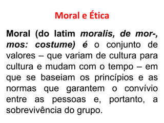 Moral e Ética Moral (do latim  moralis, de mor-, mos: costume) é  o conjunto de valores – que variam de cultura para cultura e mudam com o tempo – em que se baseiam os princípios e as normas que garantem o convívio entre as pessoas e, portanto, a sobrevivência do grupo. 