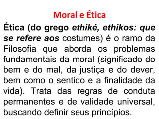 Moral e Ética Ética (do grego  ethiké, ethikos: que se refere aos  costumes) é o ramo da Filosofia que aborda os problemas fundamentais da moral (significado do bem e do mal, da justiça e do dever, bem como o sentido e a finalidade da vida). Trata das regras de conduta permanentes e de validade universal, buscando definir seus princípios. 