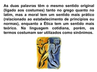 As duas palavras têm o mesmo sentido original (ligado aos costumes) tanto no grego quanto no latim, mas a moral tem um sentido mais prático (relacionado ao estabelecimento de princípios ou normas), enquanto a Ética tem um sentido mais teórico. Na linguagem cotidiana, porém, os termos costumam ser utilizados como sinônimos. 