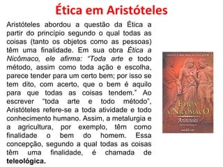 Ética em Aristóteles Aristóteles abordou a questão da Ética a partir do princípio segundo o qual todas as coisas (tanto os objetos como as pessoas) têm uma finalidade. Em sua obra  Ética a Nicômaco, ele afirma: “Toda arte e  todo método, assim como toda ação e escolha, parece tender para um certo bem; por isso se tem dito, com acerto, que o bem é aquilo para que todas as coisas tendem.” Ao escrever “toda arte e todo método”, Aristóteles refere-se a toda atividade e todo conhecimento humano. Assim, a metalurgia e a agricultura, por exemplo, têm como finalidade o bem do homem. Essa concepção, segundo a qual todas as coisas têm uma finalidade, é chamada de  teleológica. 