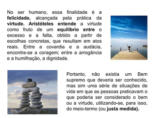 No ser humano, essa finalidade é a  felicidade,  alcançada pela prática da  virtude. Aristóteles entende  a virtude como fruto de um  equilíbrio entre  o excesso e a falta, obtido a partir de escolhas concretas, que resultam em atos reais. Entre a covardia e a audácia, encontra-se a coragem; entre a arrogância e a humilhação, a dignidade.  Portanto, não existia um Bem supremo que deveria ser conhecido, mas sim uma série de situações de vida em que as pessoas praticavam o que poderia ser considerado o bem ou a virtude, utilizando-se, para isso, do meio-termo (ou  justa medida). 