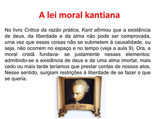 A lei moral kantiana No livro  Crítica da razão prática, Kant afirmou que  a existência de deus, da liberdade e da alma não pode ser comprovada, uma vez que essas coisas não se submetem à causalidade, ou seja, não ocorrem no espaço e no tempo (veja a aula 9). Ora, a moral cristã fundava- se justamente nesses elementos: admitindo-se a existência de deus e de uma alma imortal, mais cedo ou mais tarde teríamos que prestar contas de nossos atos. Nesse sentido, surgiam restrições à liberdade de se fazer o que se queria. 