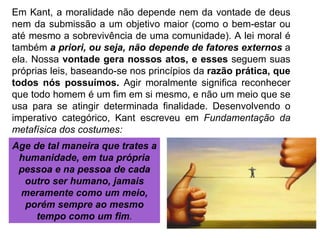 Em Kant, a moralidade não depende nem da vontade de deus nem da submissão a um objetivo maior (como o bem-estar ou até mesmo a sobrevivência de uma comunidade). A lei moral é também  a priori, ou seja, não depende de fatores externos  a ela. Nossa  vontade gera nossos atos, e esses  seguem suas próprias leis, baseando-se nos princípios da  razão prática, que todos nós possuímos.  Agir moralmente significa reconhecer que todo homem é um fim em si mesmo, e não um meio que se usa para se atingir determinada finalidade. Desenvolvendo o imperativo categórico, Kant escreveu em  Fundamentação da metafísica dos costumes: Age de tal maneira que trates a humanidade, em tua própria pessoa e na pessoa de cada outro ser humano, jamais meramente como um meio, porém sempre ao mesmo tempo como um fim . 