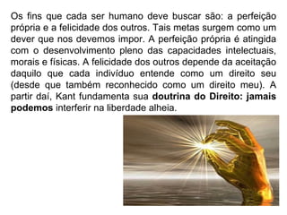 Os fins que cada ser humano deve buscar são: a perfeição própria e a felicidade dos outros. Tais metas surgem como um dever que nos devemos impor. A perfeição própria é atingida com o desenvolvimento pleno das capacidades intelectuais, morais e físicas. A felicidade dos outros depende da aceitação daquilo que cada indivíduo entende como um direito seu (desde que também reconhecido como um direito meu). A partir daí, Kant fundamenta sua  doutrina do Direito: jamais podemos  interferir na liberdade alheia. 