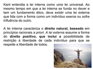 Kant entendia a lei interna como uma lei universal. Ao mesmo tempo em que a lei interna se funda no dever e tem um fundamento ético, deve existir uma lei externa que lida com a forma como um indivíduo exerce ou sofre influência do outro.  A lei interna caracteriza o  direito natural, baseado  em princípios racionais  a priori. A lei externa  assume a forma do  direito positivo, que inclui a  possibilidade de restrição à liberdade de cada indivíduo para que se respeite a liberdade de todos. 