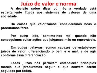 Juízo de valor e norma A decisão sobre dizer ou não a verdade está estreitamente ligada aos sistemas de valores de uma sociedade. Há coisas que valorizamos, consideramos boas e procuramos fazer. Por outro lado, sentimo-nos mal quando não conseguimos evitar ações que julgamos más ou reprováveis.  Em outras palavras, somos capazes de estabelecer juízos de valor, diferenciando o bem e o mal, e de agir conforme essa diferenciação.  Esses juízos nos permitem estabelecer princípios morais que procuramos seguir e que convém serem seguidos por todos. 
