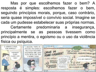 Mas por que escolhemos fazer o bem? A resposta é simples: escolhemos fazer o bem, seguindo princípios morais, porque, caso contrário, seria quase impossível o convívio social. Imagine se cada um pudesse estabelecer suas próprias normas.  Certamente predominaria a insegurança, principalmente se as pessoas tivessem como princípio a mentira, o egoísmo ou o uso da violência física ou psíquica. 