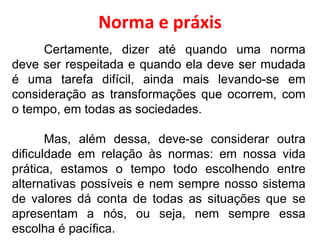 Norma e práxis Certamente, dizer até quando uma norma deve ser respeitada e quando ela deve ser mudada é uma tarefa difícil, ainda mais levando-se em consideração as transformações que ocorrem, com o tempo, em todas as sociedades. Mas, além dessa, deve-se considerar outra dificuldade em relação às normas: em nossa vida prática, estamos o tempo todo escolhendo entre alternativas possíveis e nem sempre nosso sistema de valores dá conta de todas as situações que se apresentam a nós, ou seja, nem sempre essa escolha é pacífica. 