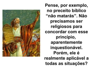 Pense, por exemplo, no preceito bíblico “não matarás”. Não precisamos ser religiosos para concordar com esse princípio,  aparentemente inquestionável. Porém, ele é realmente aplicável a todas as situações? 