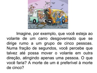 Imagine, por exemplo, que você esteja ao volante de um carro desgovernado que se dirige rumo a um grupo de cinco pessoas. Numa fração de segundos, você percebe que talvez até possa mover o volante em outra direção, atingindo apenas uma pessoa. O que você faria? A morte de um é preferível à morte de cinco? 