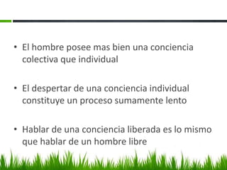 • El hombre posee mas bien una conciencia
colectiva que individual
• El despertar de una conciencia individual
constituye un proceso sumamente lento
• Hablar de una conciencia liberada es lo mismo
que hablar de un hombre libre

 