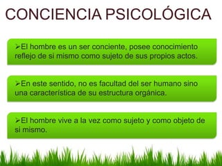 CONCIENCIA PSICOLÓGICA
El hombre es un ser conciente, posee conocimiento
reflejo de si mismo como sujeto de sus propios actos.
En este sentido, no es facultad del ser humano sino
una característica de su estructura orgánica.
El hombre vive a la vez como sujeto y como objeto de
si mismo.

 