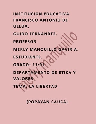 INSTITUCION EDUCATIVA
FRANCISCO ANTONIO DE
ULLOA.
GUIDO FERNANDEZ.
PROFESOR.
MERLY MANQUILLO GAVIRIA.
ESTUDIANTE.
GRADO: 11:01
DEPARTAMENTO DE ETICA Y
VALORES.
TEMA: LA LIBERTAD.


     (POPAYAN CAUCA)
 