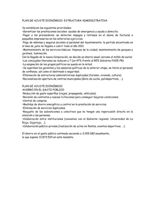 PLAN DE AJUSTE ECONÓMICO: ESTRUCTURA ADMINISTRATIVA

Se establecen las siguientes prioridades:
•Garantizar las prestaciones sociales: ayudas de emergencia y ayuda a domicilio.
•Pagar a los proveedores: se detectan impagos y retrasos en el abono de facturas a
pequeños empresarios en los anteriores ejercicios.
•Pago de nóminas y seguros sociales al personal del Ayuntamiento: la partida encontrada en
el mes de junio no llegaba a cubrir todo el año 2011.
•Mantenimiento de los servicios básicos: limpieza de la ciudad, mantenimiento de parques y
jardines, iluminación.
Con la llegada de la nueva Corporación, se decide un ahorro anual cercano al millón de euros:
•Los concejales liberados se reducen a 7 (un 47% frente al 85% Gobierno PSOE-PR)
•La asignación de los grupos políticos se queda en la mitad.
•Se suprimen los gerentes y los asesores políticos de la anterior etapa, se limita el personal
de conﬁanza, así como el destinado a seguridad.
•Eliminación de estructuras administrativas duplicadas (turismo, vivienda, cultura).
•Racionalización apertura de centros municipales (Gota de Leche, polideportivos, …).

PLAN DE AJUSTE ECONÓMICO
AHORRO EN EL GASTO PÚBLICO
•Reducción de gasto superﬂuo (viajes, propaganda, vehículos).
•Revisión de contratos y nuevas licitaciones para conseguir mejores condiciones.
•Central de compras.
•Medidas de ahorro energético y control en la prestación de servicios.
•Eliminación de servicios duplicados.
•Reajuste de las subvenciones a colectivos que no tengan una repercusión directa en la
atención a las personas.
•Colaboración entre instituciones (convenios con el Gobierno regional, Universidad de La
Rioja, Cajarioja, …).
•Colaboración público-privada (realización de actos en ﬁestas, eventos deportivos, …).

El ahorro en el gasto público estimado asciende a 3.209.380 anualmente,
lo que supone 12.873.520 en este mandato.
 