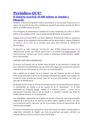 Periódico QUE!
El Gobierno recortará 10.000 millones en Sanidad y
Educación:
MADRID- El Gobierno respondió el lunes a las presiones de los mercados financieros con el
anuncio de recortes en educación y sanidad que supondrán una rebaja adicional del déficit
público de 10.000 millones de euros.

"En el Programa de Estabilidad se establecerá el firme compromiso de reducir el déficit
público al 3% del PIB en 2013", dijo el comunicado del Ministerio de Presidencia.

El Banco Central Europeo (BCE) y el Fondo Monetario Internacional (FMI) se encuentran
entre algunos de los organismos internacionales que han aprovechado el ataque a España en
el contexto de la crisis de la eurozona para pedir más reformas al Gobierno de
Mariano Rajoy.

El Ejecutivo ya había anunciado recortes por unos 27.000 millones de euros en la
administración central, una reforma laboral que le ha costado una huelga general y una
reestructuración financiera que trata de sanear el enladrillado sistema bancario español,
entre otras medidas.

¿COPAGO SANITARIO PROGRESIVO?

El ministro de Economía Luis de Guindos había afirmado en una entrevista la Cadena Ser
que el Gobierno está planteándose que las rentas altas paguen por los servicios sanitarios
como parte de las reformas que va a introducir en la sanidad pública.

Pese a señalar que el copago "no es la panacea", dijo que "tenemos que abrir un debate
entre la administración central y las comunidades autónomas para pensar si por ejemplo con
la solución actual tenemos que proveer todos los servicios gratuitamente a un señor que
gane más de 100.000 euros".

De Guindos insistió en que la reforma del sistema sanitario es imprescindible para asegurar
la sostenibilidad del sistema y de las cuentas de las 17 comunidades - 11 de ellas
gobernadas por el Partido Popular, también en el Gobierno central - y evitar que se
reproduzcan situaciones como la que ha llevado a la Sanidad a acumular una deuda de
15.000 millones de euros con los proveedores.

Las comunidades, responsables de los gastos de Sanidad y Educación, fueron las principales
culpables de la desviación de los objetivos de déficit público español en 2012 y son, junto
con el maltrecho sector financiero, uno de los principales motivos de desconfianza de los
inversores hacia España.

El ministro de Economía ha destacado en varias entrevistas con medios internacionales el
compromiso reformista de España, que trata de garantizar que puede controlar sus
finanzas públicas y evitar un rescate como el de Portugal.
 