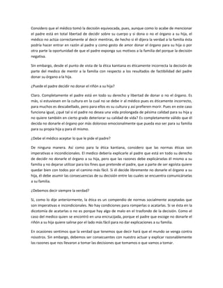 Considero que el médico tomó la decisión equivocada, pues, aunque como lo acabe de mencionar
el padre está en total libertad de decidir sobre su cuerpo y si dona o no el órgano a su hija, el
médico no actúa correctamente al decir mentiras, de hecho si él dijera la verdad a la familia ésta
podría hacer entrar en razón al padre y como gesto de amor donar el órgano para su hija o por
otra parte la oportunidad de que el padre exponga sus motivos a la familia del porque la decisión
negativa.

Sin embargo, desde el punto de vista de la ética kantiana es éticamente incorrecta la decisión de
parte del medico de mentir a la familia con respecto a los resultados de factibilidad del padre
donar su órgano a la hija.

¿Puede el padre decidir no donar el riñón a su hija?

Claro. Completamente el padre está en todo su derecho y libertad de donar o no el órgano. Es
más, si estuviesen en la cultura en la cual no se debe ir al médico pues es éticamente incorrecto,
para muchos es descabellado, pero para ellos es su cultura y así prefieren morir. Pues en este caso
funciona igual, ¿qué tal si el padre no desea una vida prolongada de pésima calidad para su hija y
no quiere también en cierto grado deteriorar su calidad de vida? Es completamente válido que él
decida no donarle el órgano por más doloroso emocionalmente que pueda eso ser para su familia
para su propia hija y para él mismo.

¿Debe el médico aceptar lo que le pide el padre?

De ninguna manera. Así como para la ética kantiana, considero que las normas éticas son
imperativas e incondicionales. El medico debería explicarle al padre que está en todo su derecho
de decidir no donarle el órgano a su hija, pero que las razones debe explicárselas él mismo a su
familia y no dejarse utilizar para los fines que pretende el padre, que a parte de ser egoísta quiere
quedar bien con todos por el camino más fácil. Si él decide libremente no donarle el órgano a su
hija, él debe asumir las consecuencias de su decisión entre las cuales se encuentra comunicárselas
a su familia.

¿Debemos decir siempre la verdad?

Si, como lo dije anteriormente, la ética es un compendio de normas socialmente aceptadas que
son imperativas e incondicionales. No hay condiciones para romperlas o acatarlas. Si se ésta en la
dicotomía de acatarlas o no es porque hay algo de malo en el trasfondo de la decisión. Como el
caso del medico quien se encontró en una encrucijada, porque el padre que escoge no donarle el
riñón a su hija quiere salirse por el lado más fácil para no dar explicaciones a su familia.

En ocasiones sentimos que la verdad que tenemos que decir hará que el mundo se venga contra
nosotros. Sin embargo, debemos ser consecuentes con nuestro actuar y explicar razonablemente
las razones que nos llevaron a tomar las decisiones que tomamos o que vamos a tomar.
 