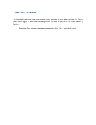 TEMA: Pena de muerte

 Revisar cuidadosamente los argumentos de ambas posturas. Resumir su argumentación. Tienen
consistencia lógica, se debe analizar cada postura, tratando de encontrar sus puntos débiles y
fuertes.

   -   En contra: El ser humano no es quien decide quién debe vivir y quien debe morir.
 