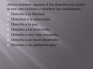 Ahora veremos algunos d los derechos los cuales
se nos ven violados a nosotros los ciudadanos:
 Derecho a la libertad.

 Derechos a la educación.

 Derecho a la paz.

 Derecho a un buen trato.

 Derecho a una vida tranquila.

 Derecho a un buen desarrollo.

 Derecho a un ambiente sano.
 