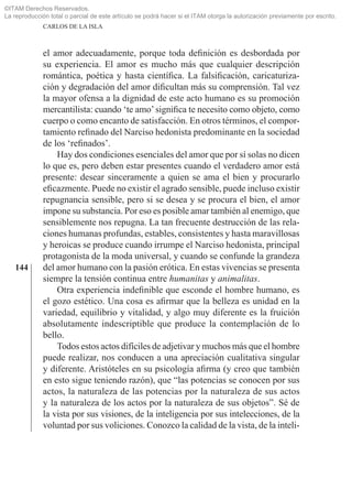 ©ITAM Derechos Reservados.
La reproducción total o parcial de este artículo se podrá hacer si el ITAM otorga la autorización previamente por escrito.
              CARLOS DE LA ISLA



              el amor adecuadamente, porque toda deﬁnición es desbordada por
              su experiencia. El amor es mucho más que cualquier descripción
              romántica, poética y hasta cientíﬁca. La falsiﬁcación, caricaturiza-
              ción y degradación del amor diﬁcultan más su comprensión. Tal vez
              la mayor ofensa a la dignidad de este acto humano es su promoción
              mercantilista: cuando ‘te amo’ signiﬁca te necesito como objeto, como
              cuerpo o como encanto de satisfacción. En otros términos, el compor-
              tamiento reﬁnado del Narciso hedonista predominante en la sociedad
              de los ‘reﬁnados’.
                  Hay dos condiciones esenciales del amor que por sí solas no dicen
              lo que es, pero deben estar presentes cuando el verdadero amor está
              presente: desear sinceramente a quien se ama el bien y procurarlo
              eﬁcazmente. Puede no existir el agrado sensible, puede incluso existir
              repugnancia sensible, pero si se desea y se procura el bien, el amor
              impone su substancia. Por eso es posible amar también al enemigo, que
              sensiblemente nos repugna. La tan frecuente destrucción de las rela-
              ciones humanas profundas, estables, consistentes y hasta maravillosas
              y heroicas se produce cuando irrumpe el Narciso hedonista, principal
              protagonista de la moda universal, y cuando se confunde la grandeza
   144        del amor humano con la pasión erótica. En estas vivencias se presenta
              siempre la tensión continua entre humanitas y animalitas.
                  Otra experiencia indeﬁnible que esconde el hombre humano, es
              el gozo estético. Una cosa es aﬁrmar que la belleza es unidad en la
              variedad, equilibrio y vitalidad, y algo muy diferente es la fruición
              absolutamente indescriptible que produce la contemplación de lo
              bello.
                  Todos estos actos difíciles de adjetivar y muchos más que el hombre
              puede realizar, nos conducen a una apreciación cualitativa singular
              y diferente. Aristóteles en su psicología aﬁrma (y creo que también
              en esto sigue teniendo razón), que “las potencias se conocen por sus
              actos, la naturaleza de las potencias por la naturaleza de sus actos
              y la naturaleza de los actos por la naturaleza de sus objetos”. Sé de
              la vista por sus visiones, de la inteligencia por sus intelecciones, de la
              voluntad por sus voliciones. Conozco la calidad de la vista, de la inteli-
 