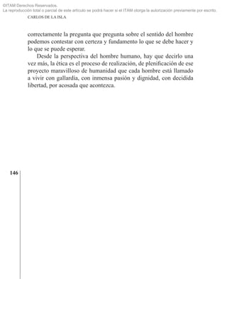 ©ITAM Derechos Reservados.
La reproducción total o parcial de este artículo se podrá hacer si el ITAM otorga la autorización previamente por escrito.
              CARLOS DE LA ISLA



              correctamente la pregunta que pregunta sobre el sentido del hombre
              podemos contestar con certeza y fundamento lo que se debe hacer y
              lo que se puede esperar.
                  Desde la perspectiva del hombre humano, hay que decirlo una
              vez más, la ética es el proceso de realización, de pleniﬁcación de ese
              proyecto maravilloso de humanidad que cada hombre está llamado
              a vivir con gallardía, con inmensa pasión y dignidad, con decidida
              libertad, por acosada que acontezca.




   146
 