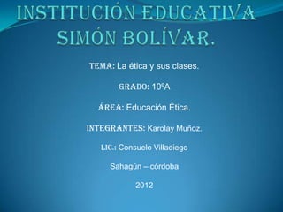 Tema: La ética y sus clases.

        Grado: 10ºA

  Área: Educación Ética.

Integrantes: Karolay Muñoz.

   Lic.: Consuelo Villadiego

     Sahagún – córdoba

            2012
 