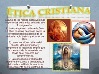 Alguno de los rasgos distintivos más
importantes de la ética cristiana son
             los siguientes:
 A) La concepción cristiana de Dios:
La ética cristiana descansa sobre la
    revelación Bíblica acerca de la
 naturaleza, la justicia y el amor de
                  Dios.
    B) La concepción cristiana del
       mundo: idea del mundo” y
comprende “la idea más amplia que
    la mente pude formarse de las
       cosas en el esfuerzo por
            comprenderlas.
    C) La concepción cristiana del
 hombre: en cuanto a la naturaleza
   del hombre la Biblia la relaciona
  estrechamente con la doctrina de
                  Dios.
 