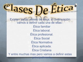 Existen varias clases de ética, a continuación
      vamos a definir cada una de ellas :
                 1. Ética familiar
                 2. Ética laboral.
              3. Ética profesional.
                 4. Ética Social
               5. Ética Normativa
               6. Ética aplicada.
                7. Ética Cristiana
Y entre muchas mas pero vamos a definir estas
                   principalmente.
 