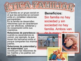 La familia es un grupo social en   Beneficios:
el que las personas se conocen
entre sí y entablan relaciones     Sin familia no hay
permanentes.
En la familia se desarrollan       sociedad y sin
relaciones que se caracterizan
por ser afectivas, solidarias y    sociedad no hay
de cooperación entre sus
miembros.                          familia. Ambos van
Relaciones de parentesco: es       de la mano. Sin uno
cuando su ascendencia es
común, por ejemplo, la que         no hay otro.
tienen los hermanos entre sí
porque comparten los mismos
padres.
Relaciones de paternidad y
de maternidad, que
constituyen las relaciones de
las madres y los padres con
sus hijos.
 