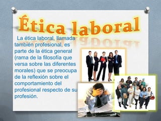 La ética laboral, llamada
también profesional, es
parte de la ética general
(rama de la filosofía que
versa sobre las diferentes
morales) que se preocupa
de la reflexión sobre el
comportamiento del
profesional respecto de su
profesión.
 