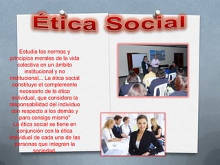 Estudia las normas y
 principios morales de la vida
     colectiva en un ámbito
        institucional y no
 institucional... La ética social
   constituye el complemento
      necesario de la ética
  individual, que considera la
responsabilidad del individuo
  con respecto a los demás y
      para consigo mismo"
   La ética social se tiene en
     conjunción con la ética
individual de cada una de las
    personas que integran la
            sociedad.
 