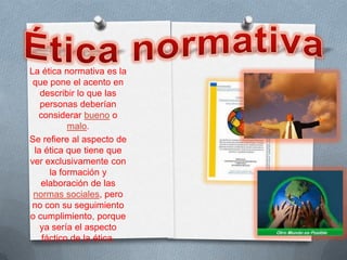 La ética normativa es la
 que pone el acento en
   describir lo que las
   personas deberían
  considerar bueno o
          malo.
Se refiere al aspecto de
 la ética que tiene que
ver exclusivamente con
     la formación y
   elaboración de las
 normas sociales, pero
 no con su seguimiento
o cumplimiento, porque
   ya sería el aspecto
   fáctico de la ética.
 