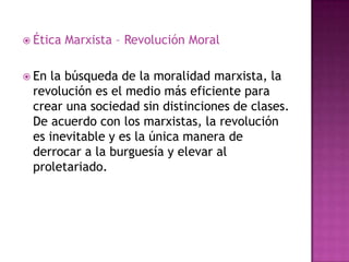  Ética   Marxista – Revolución Moral

 Enla búsqueda de la moralidad marxista, la
 revolución es el medio más eficiente para
 crear una sociedad sin distinciones de clases.
 De acuerdo con los marxistas, la revolución
 es inevitable y es la única manera de
 derrocar a la burguesía y elevar al
 proletariado.
 
