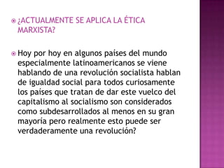  ¿ACTUALMENTE   SE APLICA LA ÉTICA
 MARXISTA?

 Hoy por hoy en algunos países del mundo
 especialmente latinoamericanos se viene
 hablando de una revolución socialista hablan
 de igualdad social para todos curiosamente
 los países que tratan de dar este vuelco del
 capitalismo al socialismo son considerados
 como subdesarrollados al menos en su gran
 mayoría pero realmente esto puede ser
 verdaderamente una revolución?
 