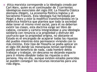     ética marxista corresponde a la ideología creada por
    Carl Marx, quien es el continuador de 3 corrientes
    ideológicas esenciales del siglo XIX: La filosofía Clásica
    Alemana (Hegel), La economía Política Inglesa y el
    Socialismo Francés. Esta ideología fue heredada por
    Hegel a Marx y este la modificó transformándola en la
    dialéctica histórica que plantea que toda la sociedad
    debe tener el mismo nivel social, para él no deberían
    existir las clases, esta doctrina exige ser libre de
    cabeza, corazón y cartera integrándose a una ideología
    solidaría con renuncia a la propiedad y disfrute del
    usufructo que la propiedad origina, no obstante el
    Estado es el encargado de acaparar todas las riquezas
    del pueblo mientras éste permanece viviendo con lo
    más mínimo. Este tipo de filosofía se podía aplicar en
    el siglo XIX donde las monarquías tenían oprimido al
    pueblo sin beneficio de nada, cada hombre debía
    trabajar y trabajar, sin descanso no dejando espacio
    para si mismo dándole todas las riquezas a otra
    persona. Hoy en día, aunque existen estados parecidos
    se pueden conseguir los recursos necesarios para una
    vida digna.
 