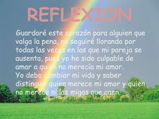 REFLEXION
Guardaré este corazón para alguien que
valga la pena, no seguiré llorando por
todas las veces en las que mi pareja se
ausenta, pues yo he sido culpable de
amar a quien no merecía mi amor.
Yo debo cambiar mi vida y saber
distinguir quien merece mi amor y quien
no merece ni las migas que caen.
 
