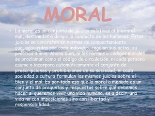 MORAL
• La moral es un conjunto de juicios relativos al bien y al
  mal, destinados a dirigir la conducta de los humanos. Estos
  juicios se concretan en normas de comportamiento
  que, adquiridas por cada individuo, regulan sus actos, su
  práctica diaria. Ahora bien, ni las normas o códigos morales
  se proclaman como el código de circulación, ni cada persona
  asume o incorpora automáticamente el conjunto de
  prescripciones y prohibiciones de su sociedad, ni cada
  sociedad o cultura formulan los mismos juicios sobre el
  bien y el mal. Es por todo eso que la moral a menudo es un
  conjunto de preguntas y respuestas sobre qué debemos
  hacer si queremos vivir una vida humana, es a decir, una
  vida no con imposiciones sino con libertad y
  responsabilidad.
 