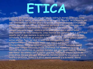 •
                    ETICA
    La ética, por otro lado, es una reflexión sobre la moral. La ética, como
    filosofía de la moral, se encuentra en un nivel diferente: se pregunta por
    qué consideramos válidos unos y no otros comportamientos; compara las
    pautas morales que tienen diferentes personas o sociedades buscando
    su fundamento y legitimación; investiga lo qué es específico del
    comportamiento moral; enuncia principios generales o universales
    inspiradores de toda conducta; crea teorías que establezcan y justifique
    aquello por el que merece la pena vivir. La moral da pautas para la vida
    cotidiana, la ética es un estudio o reflexión sobre qué origina y justifica
    estas pautas. Pero las dos, si bien son distinguibles, son
    complementarias. Del mismo modo que teoría y práctica
    interaccionan, los principios éticos regulan el comportamiento moral
    pero este comportamiento incide alterando los mismos principios. A
    menudo los conflictos de normas morales que aparecen cuando tenemos
    que tomar decisiones son el motor que nos impulsa a una reflexión de
    nivel ético. Es por ello que Aranguren, reconociendo la vinculación entre
    teoría y práctica, llama a la ética moral pensada y a la moral, moral
    vivida.
 