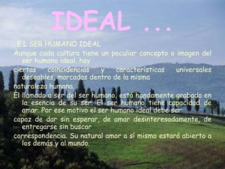 IDEAL ...
..E L SER HUMANO IDEAL
Aunque cada cultura tiene un peculiar concepto o imagen del
   ser humano ideal, hay
ciertas    coincidencias    y   características   universales
   deseables, marcadas dentro de la misma
naturaleza humana.
El llamado a ser del ser humano, está hondamente grabado en
   la esencia de su ser. El ser humano tiene capacidad de
   amar. Por ese motivo el ser humano ideal debe ser
capaz de dar sin esperar, de amar desinteresadamente, de
   entregarse sin buscar
correspondencia. Su natural amor a sí mismo estará abierto a
   los demás y al mundo.
 