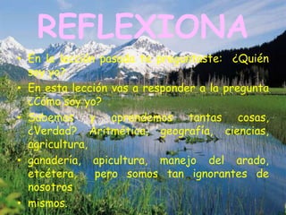 REFLEXIONA
• En la lección pasada te preguntaste: ¿Quién
  soy yo?
• En esta lección vas a responder a la pregunta
  ¿Cómo soy yo?
• Sabemos y aprendemos tantas cosas,
  ¿Verdad? Aritmética, geografía, ciencias,
  agricultura,
• ganadería, apicultura, manejo del arado,
  etcétera,    pero somos tan ignorantes de
  nosotros
• mismos.
 