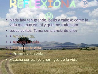 REFLEXIONA 
                     
• Nada hay tan grande, bello y valioso como la
  vida que hay en mí y que me rodea por
• todas partes. Toma conciencia de ello:
• • Ama tu vida.
• • Aprecia tu vida.
• • Defiende la vida.
• • Promueve la vida.
• • Lucha contra los enemigos de la vida
 