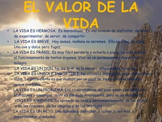 EL VALOR DE LA
•
              VIDA
    LA VIDA ES HERMOSA. Es maravillosa. Es una ocasión de disfrutar, de sentir,
    de experimentar, de servir, de compartir.
•    LA VIDA ES BREVE. Hoy somos, mañana no seremos. Ella es como un soplo
    Una ave y dulce pero fugaz.
•   LA VIDA ES FRÁGIL. Es muy fácil perderla o echarla a pique. La vida supone
    el funcionamiento de tantos órganos. Vivir es un permanente y maravilloso
    milagro.
•    LA VIDA ES UN DON. No me la di, no la merecí, simplemente la recibí.
•    LA VIDA ES ÚNICA E IRREPETIBLE. No estamos seguros de que existan otras
    vidas. Lo único cierto es que vivimos por un poco de tiempo. Por naturaleza
    somos mortales.
•   LA VIDA ES UN PROBLEMA. Las circunstancias del vivir están sembradas de
    obstáculos y enemigos. Vivir es sin duda interesante, pero no es nada fácil.
•    VIVIR ES APRENDER. Se aprende de todo y permanentemente: de los éxitos
     y de los fracasos, de las alegrías y de las tristezas.
•   LA VIDA ES UN RETO. Una llamada a disfrutar, a luchar, a ser más, a
    experimentar al máximo.
 
