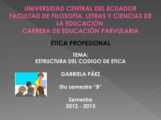 UNIVERSIDAD CENTRAL DEL ECUADOR
FACULTAD DE FILOSOFÍA, LETRAS Y CIENCIAS DE
              LA EDUCACIÓN
   CARRERA DE EDUCACIÓN PARVULARIA
            ÉTICA PROFESIONAL
                   TEMA:
       ESTRUCTURA DEL CODIGO DE ETICA

               GABRIELA PÁEZ

               5to semestre “B”

                  Semestre
                 2012 - 2013
 