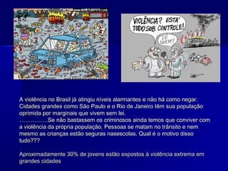 A violência no Brasil já atingiu níveis alarmantes e não há como negar.
Cidades grandes como São Paulo e o Rio de Janeiro têm sua população
oprimida por marginais que vivem sem lei.
……………Se não bastassem os criminosos ainda temos que conviver com
a violência da própria população. Pessoas se matam no trânsito e nem
mesmo as crianças estão seguras nasescolas. Qual é o motivo disso
tudo???

Aproximadamente 30% de jovens estão expostos à violência extrema em
grandes cidades
 