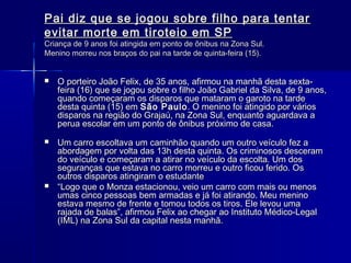 Pai diz que se jogou sobre filho para tentar
evitar morte em tiroteio em SP
Criança de 9 anos foi atingida em ponto de ônibus na Zona Sul.
Menino morreu nos braços do pai na tarde de quinta-feira (15).


   O porteiro João Felix, de 35 anos, afirmou na manhã desta sexta-
    feira (16) que se jogou sobre o filho João Gabriel da Silva, de 9 anos,
    quando começaram os disparos que mataram o garoto na tarde
    desta quinta (15) em São Paulo . O menino foi atingido por vários
    disparos na região do Grajaú, na Zona Sul, enquanto aguardava a
    perua escolar em um ponto de ônibus próximo de casa.
     
   Um carro escoltava um caminhão quando um outro veículo fez a
    abordagem por volta das 13h desta quinta. Os criminosos desceram
    do veículo e começaram a atirar no veículo da escolta. Um dos
    seguranças que estava no carro morreu e outro ficou ferido. Os
    outros disparos atingiram o estudante
   “Logo que o Monza estacionou, veio um carro com mais ou menos
    umas cinco pessoas bem armadas e já foi atirando. Meu menino
    estava mesmo de frente e tomou todos os tiros. Ele levou uma
    rajada de balas”, afirmou Felix ao chegar ao Instituto Médico-Legal
    (IML) na Zona Sul da capital nesta manhã.
 