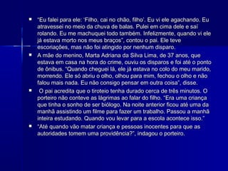    “Eu falei para ele: ‘Filho, cai no chão, filho’. Eu vi ele agachando. Eu
    atravessei no meio da chuva de balas. Pulei em cima dele e saí
    rolando. Eu me machuquei todo também. Infelizmente, quando vi ele
    já estava morto nos meus braços”, contou o pai. Ele teve
    escoriações, mas não foi atingido por nenhum disparo.
   A mãe do menino, Marta Adriana da Silva Lima, de 37 anos, que
    estava em casa na hora do crime, ouviu os disparos e foi até o ponto
    de ônibus. “Quando cheguei lá, ele já estava no colo do meu marido,
    morrendo. Ele só abriu o olho, olhou para mim, fechou o olho e não
    falou mais nada. Eu não consigo pensar em outra coisa”, disse.
    O pai acredita que o tiroteio tenha durado cerca de três minutos. O
    porteiro não conteve as lágrimas ao falar do filho. “Era uma criança
    que tinha o sonho de ser biólogo. Na noite anterior ficou até uma da
    manhã assistindo um filme para fazer um trabalho. Passou a manhã
    inteira estudando. Quando vou levar para a escola acontece isso.”
   “Até quando vão matar criança e pessoas inocentes para que as
    autoridades tomem uma providência?”, indagou o porteiro.
 