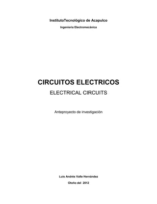 InstitutoTecnológico de Acapulco
       Ingeniería Electromecánica




CIRCUITOS ELECTRICOS
  ELECTRICAL CIRCUITS


    Anteproyecto de investigación




       Luis Andrés Valle Hernández

             Otoño del 2012
 