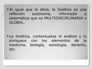 Al  igual que la ética, la bioética es una
 reflexión    autónoma,      informada    y
 sistemática que es MULTIDISCIPLINARIA y
 GLOBAL.


La  bioética, contextualiza el análisis y lo
 enriquece con los elementos de la
 medicina, biología, sociología, derecho,
 etc.
 